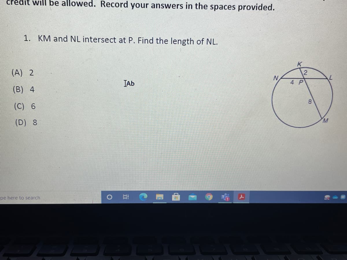 credit will be allowed. Record your answers in the spaces provided.
1. KM and NL intersect at P. Find the length of NL.
(A) 2
N
ТАБ
4 Р
(B) 4
8.
(C) 6
(D) 8
pe here to search
