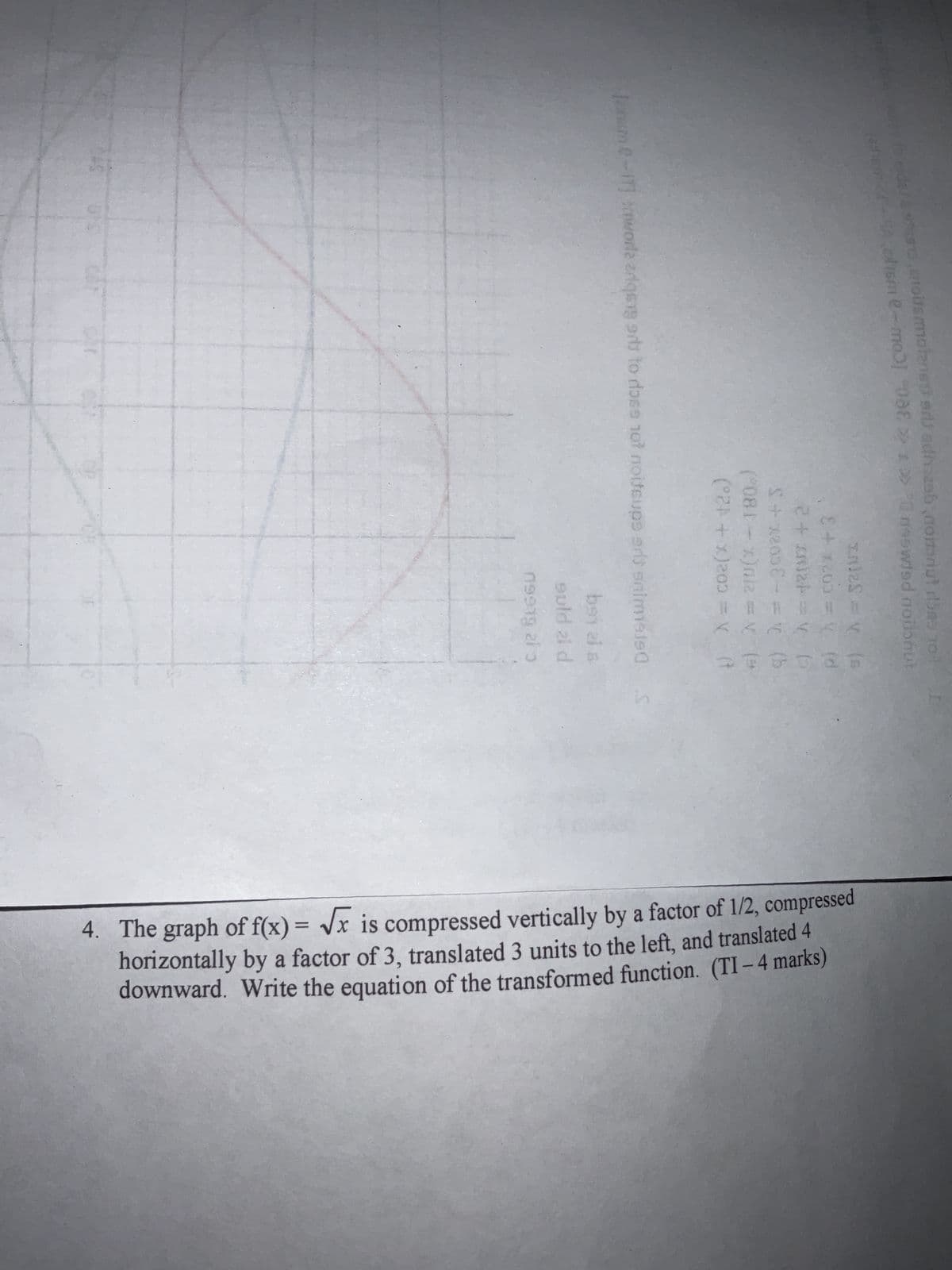 eidel & send toitsmolanes ar adhozabnoriut rides 10
ediem 2-4 ohisme-
088 >> >> 20
neowted noilonut
n12S = V (s
8 + x205 = y. (d
9) ^ = +2017+2
S+x2056-= 1 (b
*) ^ = 210(x - 180.)
N
(°24 + x)200 = x (t
[me-17] worla arqsgard to ross 107 noiteups ant snimisis(
bey zi a
guld 21 d
09939 al 3
S
4. The graph of f(x)=√x is compressed vertically by a factor of 1/2, compressed
horizontally by a factor of 3, translated 3 units to the left, and translated 4
downward. Write the equation of the transformed function. (TI-4 marks)