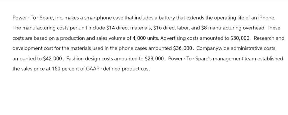 Power-To-Spare, Inc. makes a smartphone case that includes a battery that extends the operating life of an iPhone.
The manufacturing costs per unit include $14 direct materials, $16 direct labor, and $8 manufacturing overhead. These
costs are based on a production and sales volume of 4,000 units. Advertising costs amounted to $30,000. Research and
development cost for the materials used in the phone cases amounted $36,000. Companywide administrative costs
amounted to $42,000. Fashion design costs amounted to $28,000. Power-To-Spare's management team established
the sales price at 150 percent of GAAP - defined product cost