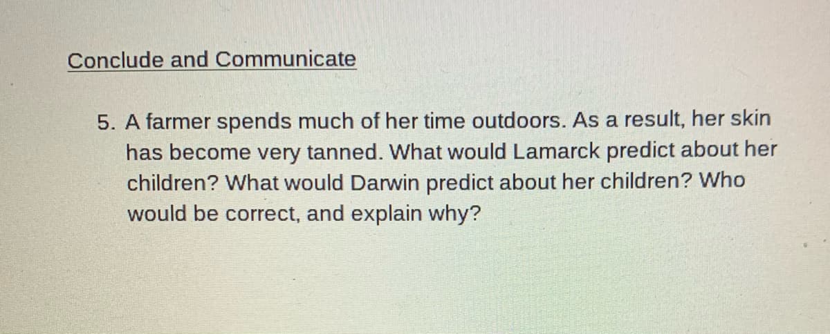 Conclude and Communicate
5. A farmer spends much of her time outdoors. As a result, her skin
has become very tanned. What would Lamarck predict about her
children? What would Darwin predict about her children? Who
would be correct, and explain why?
