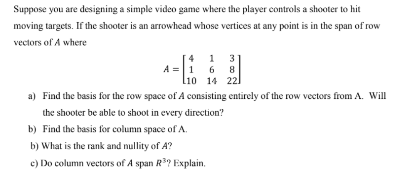 Suppose you are designing a simple video game where the player controls a shooter to hit
moving targets. If the shooter is an arrowhead whose vertices at any point is in the span of row
vectors of A where
4
3
A =|1
6
8
li0
14 221
a) Find the basis for the row space of A consisting entirely of the row vectors from A. Will
the shooter be able to shoot in every direction?
b) Find the basis for column space of A.
b) What is the rank and nullity of A?
c) Do column vectors of A span R³? Explain.
