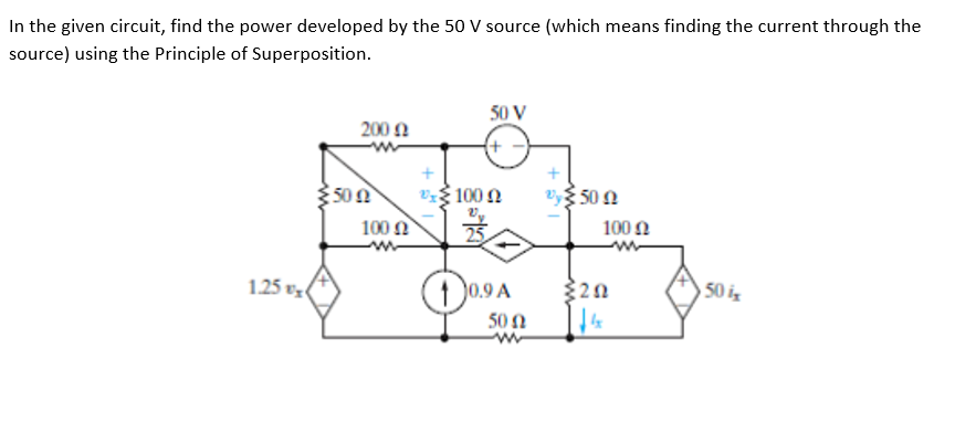 In the given circuit, find the power developed by the 50 V source (which means finding the current through the
source) using the Principle of Superposition.
50 V
200 Ω
100 2
Vy 50 N
100 N
100 Ω
1.25 vz
(1 0.9
0.9 A
50 is
50 N
ww
