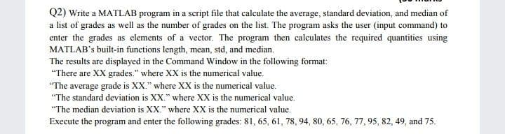 Q2) Write a MATLAB program in a script file that calculate the average, standard deviation, and median of
a list of grades as well as the number of grades on the list. The program asks the user (input command) to
enter the grades as elements of a vector. The program then calculates the required quantities using
MATLAB's built-in functions length, mean, std, and median.
The results are displayed in the Command Window in the following format:
"There are XX grades." where XX is the numerical value.
"The average grade is XX." where XX is the numerical value.
"The standard deviation is XX." where XX is the numerical value.
"The median deviation is XX." where XX is the numerical value.
Execute the program and enter the following grades: 81, 65, 61, 78, 94, 80, 65, 76, 77, 95, 82, 49, and 75.