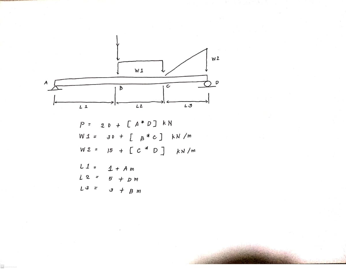 W1
A
L 1
L2
L3
20 + [A** D] kN
W 1 =
30 +
[ B*c] kN /m
W 2 =
15 + [c * D]
KN /m
L1 =
1 + A m
5 + D M
L3 ミ
+ B m
