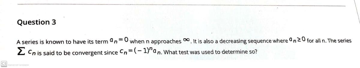 Question 3
A series is known to have its term an=0 when n approaches 0. It is also a decreasing sequence where an20 for all n. The series
%3D
2 Cn is said to be convergent since Cn=(- 1)"an. What test was used to determine so?
CS
Scanned with CamScarner
