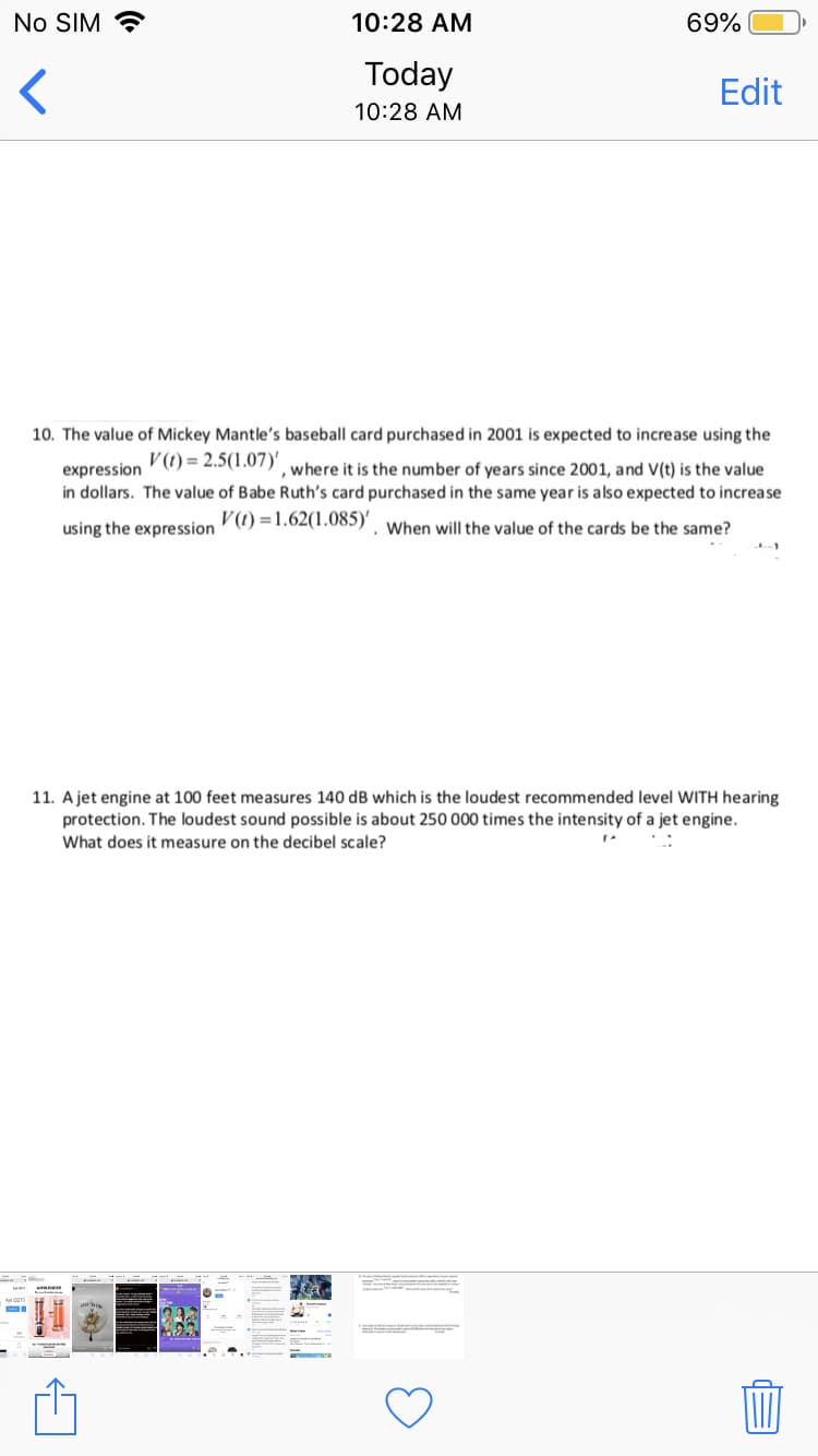 No SIM ?
10:28 AM
69%
Today
Edit
10:28 AM
10. The value of Mickey Mantle's baseball card purchased in 2001 is expected to increase using the
V (1) = 2.5(1.07) where it is the number of years since 2001, and V(t) is the value
expression
in dollars. The value of Babe Ruth's card purchased in the same year is also expected to increase
using the expression ) =1.02(1.085) . When will the value of the cards be the same?
11. A jet engine at 100 feet measures 140 dB which is the loudest recommended level WITH hearing
protection. The loudest sound possible is about 250 000 times the intensity of a jet engine.
What does it measure on the decibel scale?
