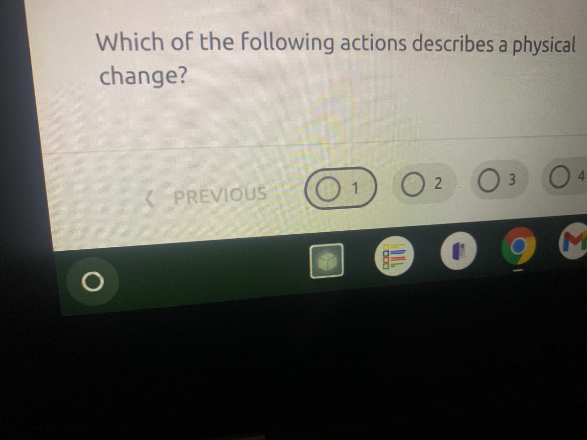 ### Understanding Physical and Chemical Changes

**Question:**
Which of the following actions describes a physical change?

**Explanation:**
The question appears on a digital platform and is part of a quiz or educational assessment. This particular question asks students to identify an action that characterizes a physical change. 

**Details from the Interface:**
Below the question, there are navigational buttons and options:
- A "PREVIOUS" button on the left side for navigating to the previous question.
- A series of circular radio buttons with numbers (1, 2, 3, and 4), indicating multiple-choice options where students can select their answer.

**Relevant Concepts:**
- **Physical Change:** A change in which no new substances are formed and the material retains its original properties. Examples include changes in state (solid, liquid, gas), shape, and size.
- **Chemical Change:** A change that results in the formation of new chemical substances. Examples are burning, rusting, and reactions that produce gases or precipitates.

**Interactive Elements:**
The educational platform seems to provide a user-friendly interface for students to choose their answers and navigate through the quiz seamlessly. 

---

Use this section to engage with the concept of physical versus chemical changes, referencing examples and perhaps incorporating interactive elements or modules within your educational website to reinforce learning.