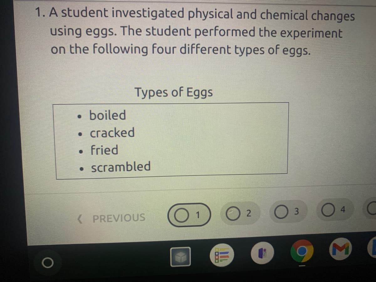 ### Investigation of Physical and Chemical Changes Using Eggs

**Objective:**
A student investigated physical and chemical changes using eggs. The student performed the experiment on the following four different types of eggs.

**Types of Eggs:**
- Boiled
- Cracked
- Fried
- Scrambled

This information was organized to guide the analysis and understanding of how eggs undergo various changes when subjected to different treatments.

**Explanation of the Image:**
The image shows text from an educational slide or document. It outlines the types of eggs used in a student's experiment to explore physical and chemical changes. The types of eggs listed are:
- **Boiled:** An egg that has been cooked in boiling water.
- **Cracked:** An egg with a broken shell, indicating a physical change.
- **Fried:** An egg cooked by frying, typically in a pan.
- **Scrambled:** An egg that has been mixed with a fork or whisk and cooked.

Below the list, an interface is visible with the options labeled "1," "2," "3," and "4," potentially indicating steps or pages in a sequence of instructions or questions. The lower part of the screen also displays several application icons, such as a web browser and an email client, typically seen on a computer screen.

The image provides a clear and concise setup for a scientific investigation, making it suitable for educational purposes and facilitating students' understanding of the concepts of physical and chemical changes.