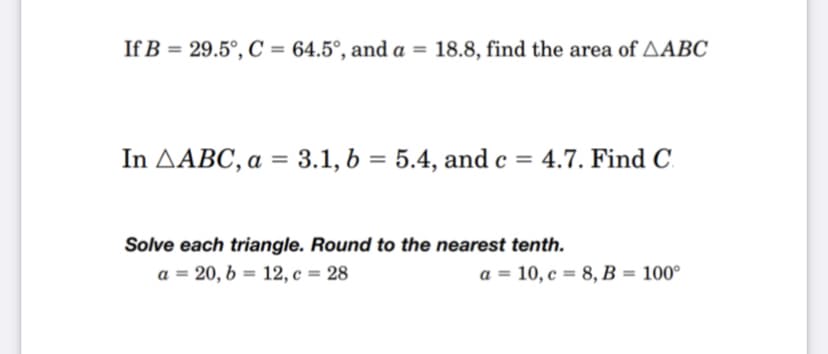 If B = 29.5°, C = 64.5°, and a = 18.8, find the area of AABC
%3D
%3D
In AABC, a = 3.1, 6 = 5.4, and c = 4.7. Find C.
Solve each triangle. Round to the nearest tenth.
a = 20, b = 12, c = 28
a = 10, c = 8, B = 100°
