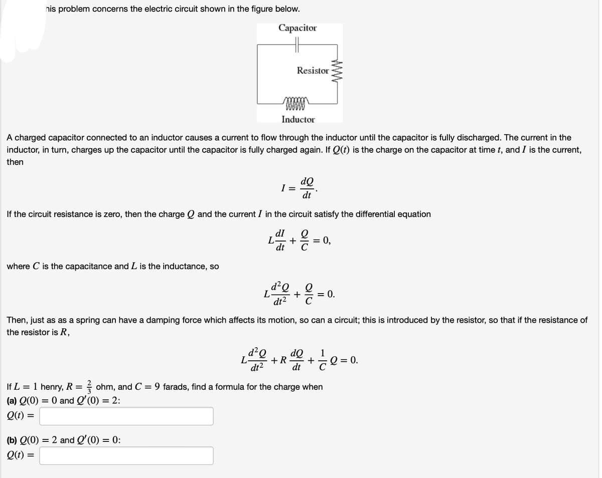 his problem concerns the electric circuit shown in the figure below.
Capacitor
Resistor
Inductor
www
A charged capacitor connected to an inductor causes a current to flow through the inductor until the capacitor is fully discharged. The current in the
inductor, in turn, charges up the capacitor until the capacitor is fully charged again. If Q(t) is the charge on the capacitor at time t, and I is the current,
then
I =
dQ
dt
If the circuit resistance is zero, then the charge Q and the current / in the circuit satisfy the differential equation
dI
L + = 0,
dt
where C is the capacitance and L is the inductance, so
L
d² Q
dt2
+
= 0.
Then, just as as a spring can have a damping force which affects its motion, so can a circuit; this is introduced by the resistor, so that if the resistance of
the resistor is R,
d² Q
L
+ R
dt²
dQ
dt
1
+
=
= 0.
If L = 1 henry, R = ohm, and C = 9 farads, find a formula for the charge when
(a) Q(0) = 0 and Q'(0) = 2:
Q(t) =
(b) Q(0)
= 2 and Q'(0) = 0:
Q(t) =