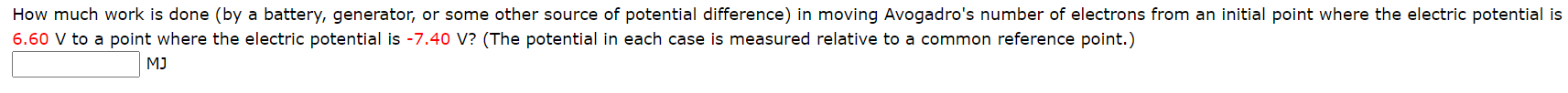 ### Electric Potential and Work Done on Electrons

---

**Question:**

How much work is done (by a battery, generator, or some other source of potential difference) in moving Avogadro's number of electrons from an initial point where the electric potential is 6.60 V to a point where the electric potential is -7.40 V? (The potential in each case is measured relative to a common reference point.)

**Answer Box:**

\[ \boxed{\phantom{10}} \text{ MJ} \]