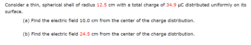 Consider a thin, spherical shell of radius 12.5 cm with a total charge of 34.9 µC distributed uniformly on its
surface.
(a) Find the electric field 10.0 cm from the center of the charge distribution.
(b) Find the electric field 24.5 cm from the center of the charge distribution.
