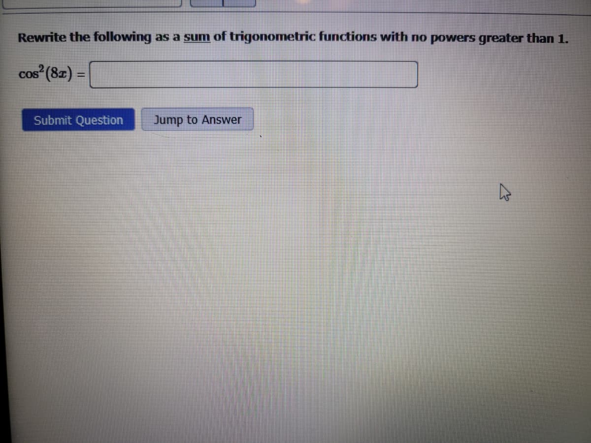 Rewrite the following as a sum of trigonometric functions with no powers greater than 1.
cos² (8x) =
Submit Question
Jump to Answer
4