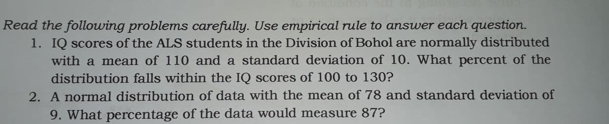 Read the following problems carefully. Use empirical rule to answer each question.
1. IQ scores of the ALS students in the Division of Bohol are normally distributed
with a mean of 110 and a standard deviation of 10. What percent of the
distribution falls within the IQ scores of 100 to 130?
2. A normal distribution of data with the mean of 78 and standard deviation of
9. What percentage of the data would measure 87?
