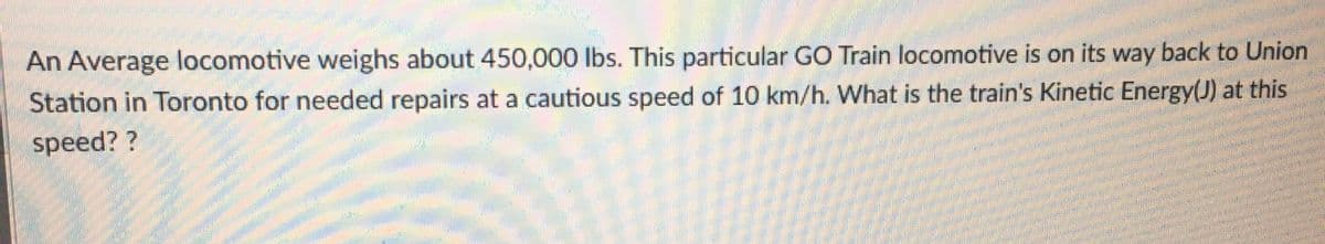 An Average locomotive weighs about 450,000 lbs. This particular GO Train locomotive is on its way back to Union
Station in Toronto for needed repairs at a cautious speed of 10 km/h. What is the train's Kinetic Energy(J) at this
speed? ?
