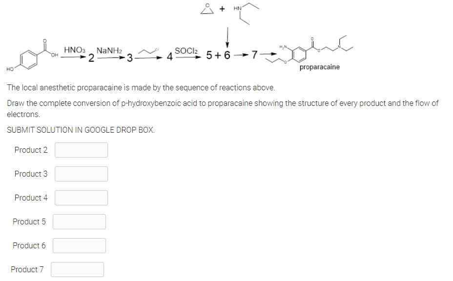 8 + HN
↓
SOCI2
5+6
HO
proparacaine
The local anesthetic proparacaine is made by the sequence of reactions above.
Draw the complete conversion of p-hydroxybenzoic acid to proparacaine showing the structure of every product and the flow of
electrons.
SUBMIT SOLUTION IN GOOGLE DROP BOX.
Product 2
Product 3
Product 4
Product 5
Product 6
Product 7
ولم
HNO3 NaNH2
2
000
-3-