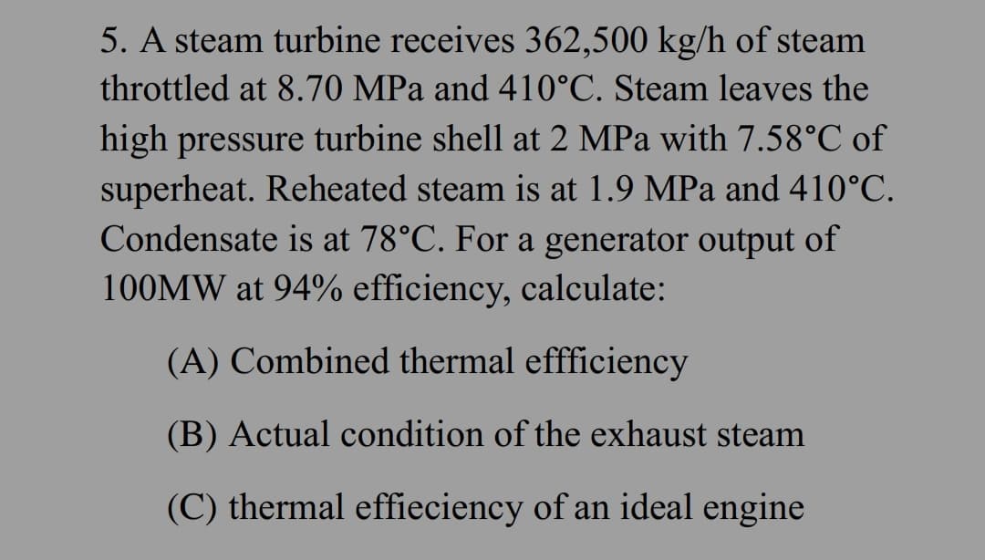 5. A steam turbine receives 362,500 kg/h of steam
throttled at 8.70 MPa and 410°C. Steam leaves the
high pressure turbine shell at 2 MPa with 7.58°C of
superheat. Reheated steam is at 1.9 MPa and 410°C.
Condensate is at 78°C. For a generator output of
100MW at 94% efficiency, calculate:
(A) Combined thermal effficiency
(B) Actual condition of the exhaust steam
(C) thermal efficiency of an ideal engine