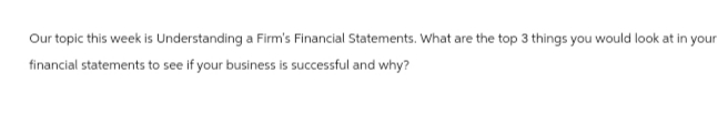 Our topic this week is Understanding a Firm's Financial Statements. What are the top 3 things you would look at in your
financial statements to see if your business is successful and why?