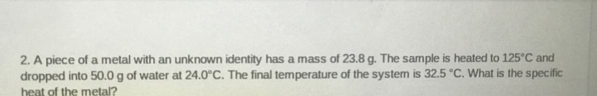 2. A piece of a metal with an unknown identity has a mass of 23.8 g. The sample is heated to 125°C and
dropped into 50.0 g of water at 24.0°C. The final temperature of the system is 32.5 °C. What is the specific
heat of the metal?
