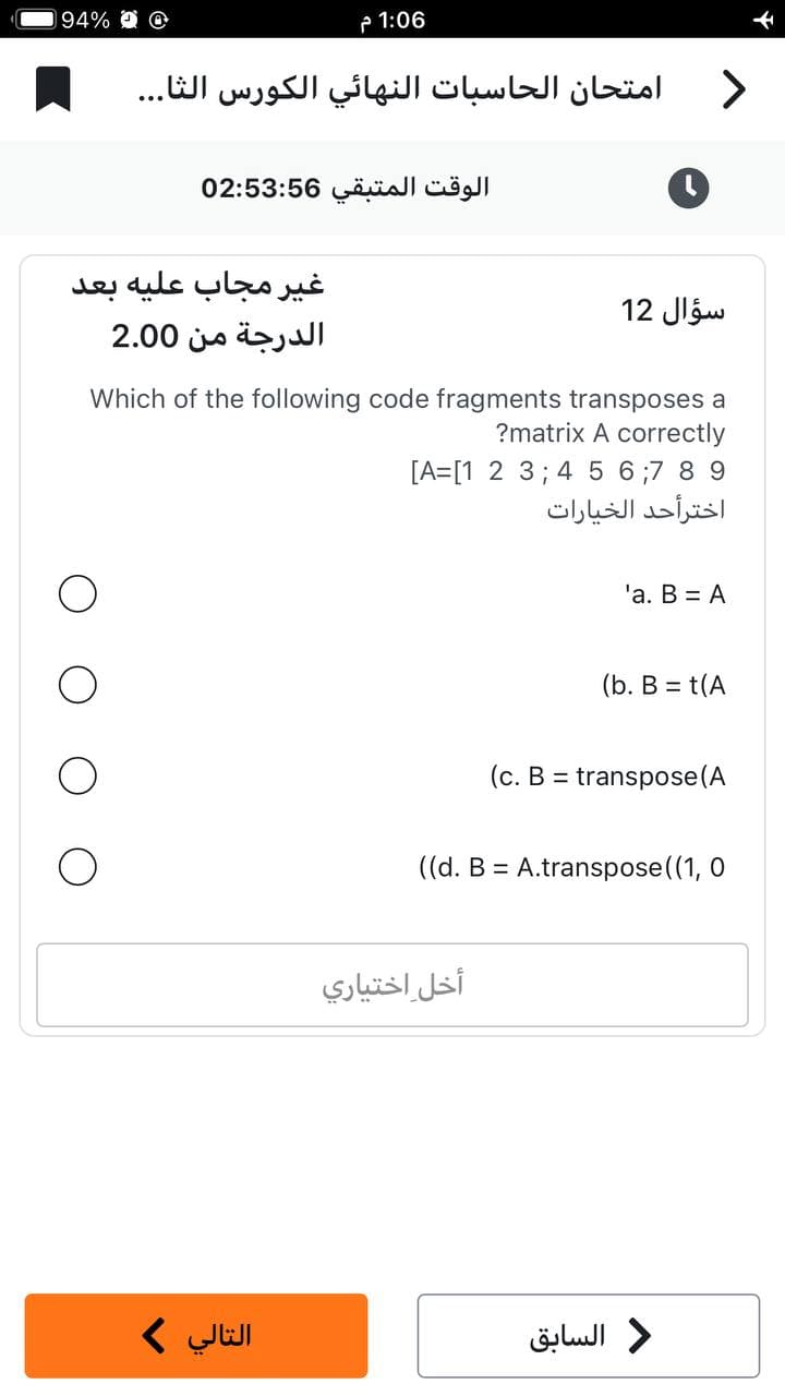 94% O
1:06 م
امتحان الحاسبات النهائي الكورس الثا...
الوقت المتبقي 02:53:56
غير مجاب عليه بعد
الدرجة من 2.00
التالي >
Which of the following code fragments transposes a
?matrix A correctly
[A=[1 2 3 4 5 6 7 8 9
>
سؤال 12
أخل اختياري
اخترأحد الخيارات
'a. B = A
(b. B = t(A
(C. B =
: transpose(A
((d. B = A.transpose((1, 0
د السابق