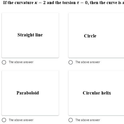 If the curvature K = 2 and the torsion t = 0, then the curve is a
Straight line
Circle
O The above answer
The above a nswer
Paraboloid
Circular helix
O The a bove answer
The above ans wer
