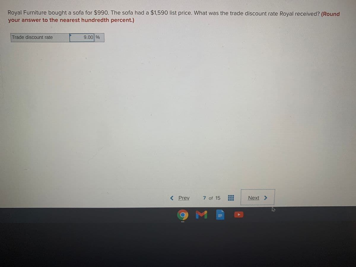 Royal Furniture bought a sofa for $990. The sofa had a $1,590 list price. What was the trade discount rate Royal received? (Round
your answer to the nearest hundredth percent.)
Trade discount rate
9.00 %
< Prev
7 of 15
Next
筆 1
