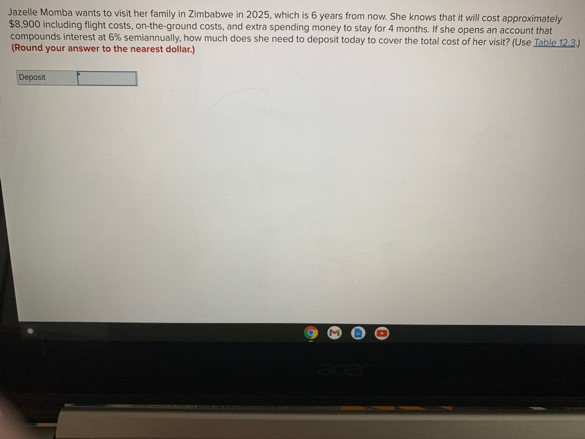 Jazelle Momba wants to visit her family in Zimbabwe in 2025, which is 6 years from now. She knows that it will cost approximately
$8,900 including flight costs, on-the-ground costs, and extra spending money to stay for 4 months. If she opens an account that
compounds interest at 6% semiannually, how much does she need to deposit today to cover the total cost of her visit? (Use Table 12.3.)
(Round your answer to the nearest dollar.)
Deposit
