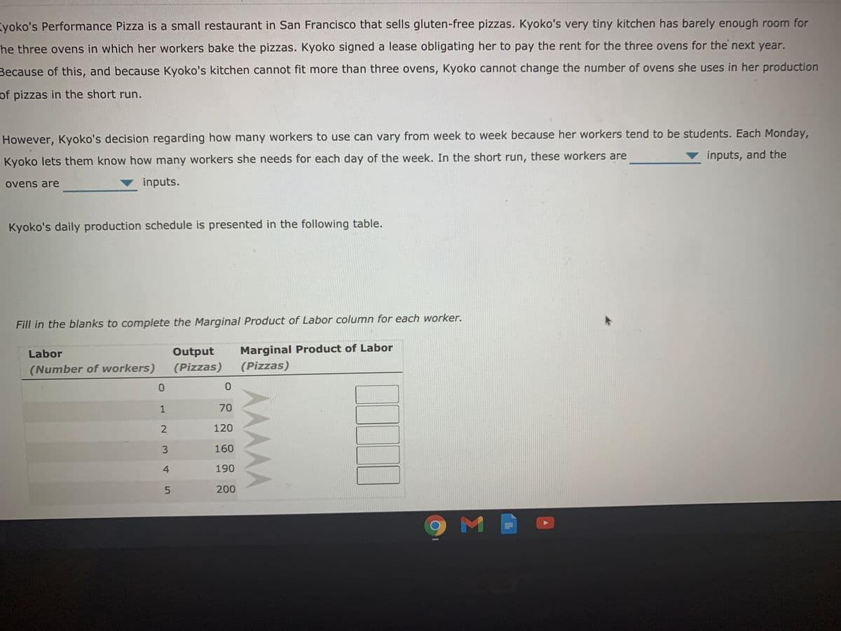 yoko's Performance Pizza is a small restaurant in San Francisco that sells gluten-free pizzas. Kyoko's very tiny kitchen has barely enough room for
he three ovens in which her workers bake the pizzas. Kyoko signed a lease obligating her to pay the rent for the three ovens for the next year.
Because of this, and because Kyoko's kitchen cannot fit more than three ovens, Kyoko cannot change the number of ovens she uses in her production
of pizzas in the short run.
However, Kyoko's decision regarding how many workers to use can vary from week to week because her workers tend to be students. Each Monday,
inputs, and the
Kyoko lets them know how many workers she needs for each day of the week. In the short run, these workers are
ovens are
inputs.
Kyoko's daily production schedule is presented in the following table.
Fill in the blanks to complete the Marginal Product of Labor column for each worker.
Marginal Product of Labor
(Pizzas)
Labor
Output
(Number of workers)
(Pizzas)
1
70
2.
120
160
4
190
200
9 M
