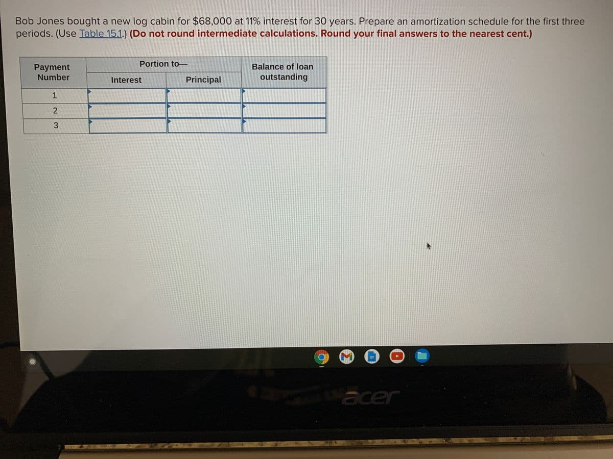 Bob Jones bought a new log cabin for $68,000 at 11% interest for 30 years. Prepare an amortization schedule for the first three
periods. (Use Table 15.1.) (Do not round intermediate calculations. Round your final answers to the nearest cent.)
Payment
Portion to-
Balance of loan
Number
Principal
outstanding
Interest
1
3.
acer
2.
