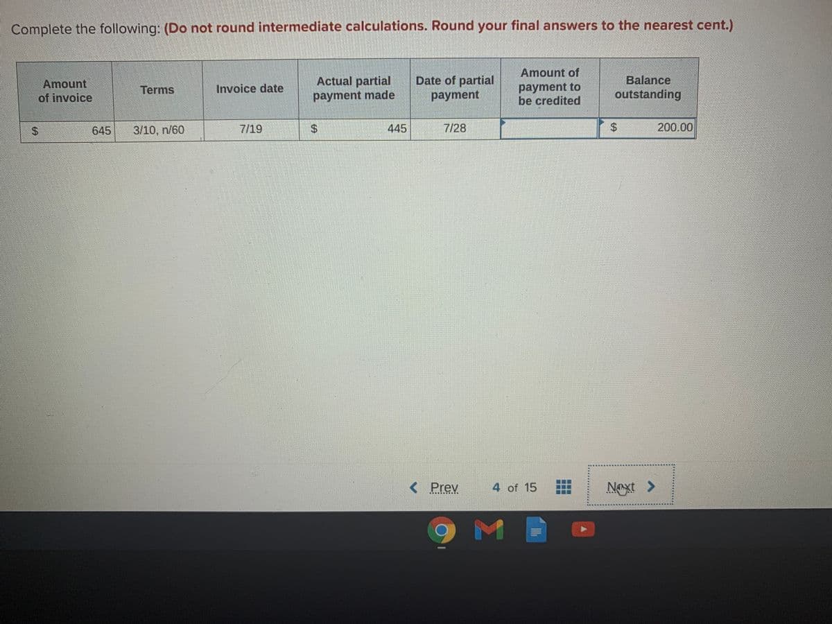 Complete the following: (Do not round intermediate calculations. Round your final answers to the nearest cent.)
Amount of
Actual partial
payment made
Date of partial
payment
Balance
outstanding
Amount
payment to
be credited
Terms
Invoice date
of invoice
645
3/10, n/60
7/19
%$4
445
7/28
200.00
< Prev
4 of 15
Naxt >
%24
%24
%24
