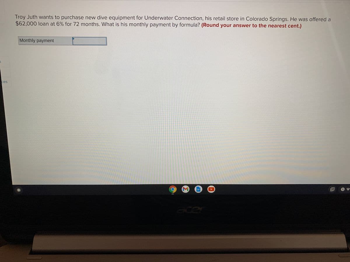 Troy Juth wants to purchase new dive equipment for Underwater Connection, his retail store in Colorado Springs. He was offered a
$62,000 loan at 6% for 72 months. What is his monthly payment by formula? (Round your answer to the nearest cent.)
Monthly payment
ces
