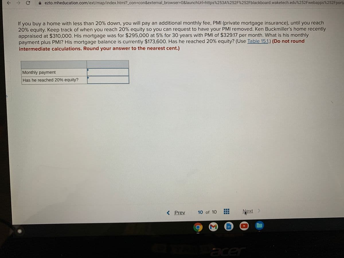 ->
ezto.mheducation.com/ext/map/index.html?_con%3con&external_browser%3D0&launchUrl=https%253A%252F%252Fblackboard.waketech.edu%252Fwebapps%252Fporta
If you buy a home with less than 20% down, you will pay an additional monthly fee, PMI (private mortgage insurance), until you reach
20% equity. Keep track of when you reach 20% equity so you can request to have your PMIl removed. Ken Buckmiller's home recently
appraised at $310,000. His mortgage was for $295,000 at 5% for 30 years with PMIl of $329.17 per month. What is his monthly
payment plus PMI? His mortgage balance is currently $173,600. Has he reached 20% equity? (Use Table 15.1.) (Do not round
intermediate calculations. Round your answer to the nearest cent.)
Monthly payment
Has he reached 20% equity?
< Prev
10 of 10
Next
M
acer
