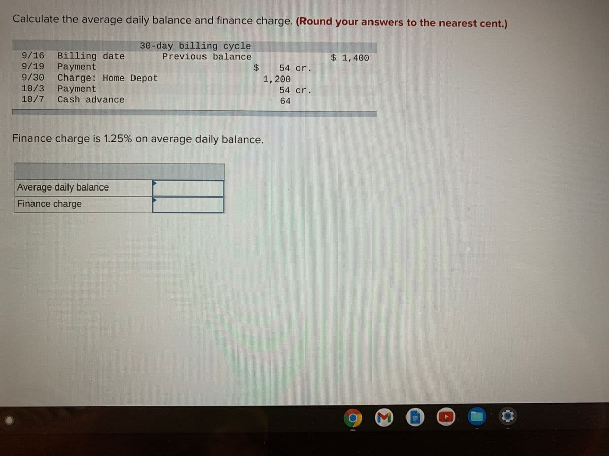 Calculate the average daily balance and finance charge. (Round your answers to the nearest cent.)
30-day billing cycle
Previous balance
9/16
Billing date
Payment
Charge: Home Depot
Payment
Cash advance
$ 1,400
9/19
54 cr.
9/30
10/3
10/7
1,200
54 cr.
64
Finance charge is 1.25% on average daily balance.
Average daily balance
Finance charge
%24
