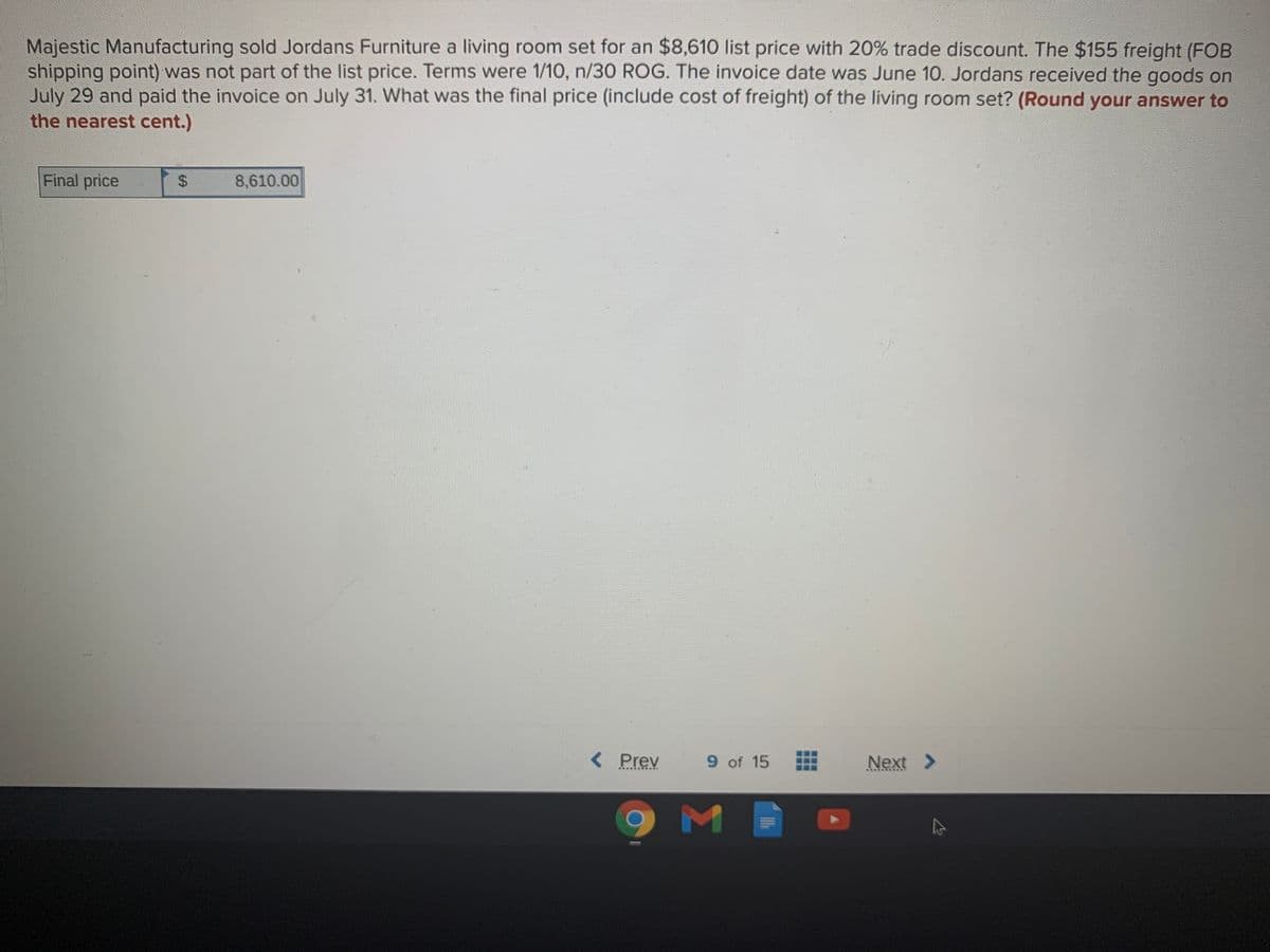 Majestic Manufacturing sold Jordans Furniture a living room set for an $8,610 list price with 20% trade discount. The $155 freight (FOB
shipping point) was not part of the list price. Terms were 1/10, n/30 ROG. The invoice date was June 10. Jordans received the goods on
July 29 and paid the invoice on July 31. What was the final price (include cost of freight) of the living room set? (Round your answer to
the nearest cent.)
Final price
8,610.00
< Prev
9 of 15
Next >
...
%24
