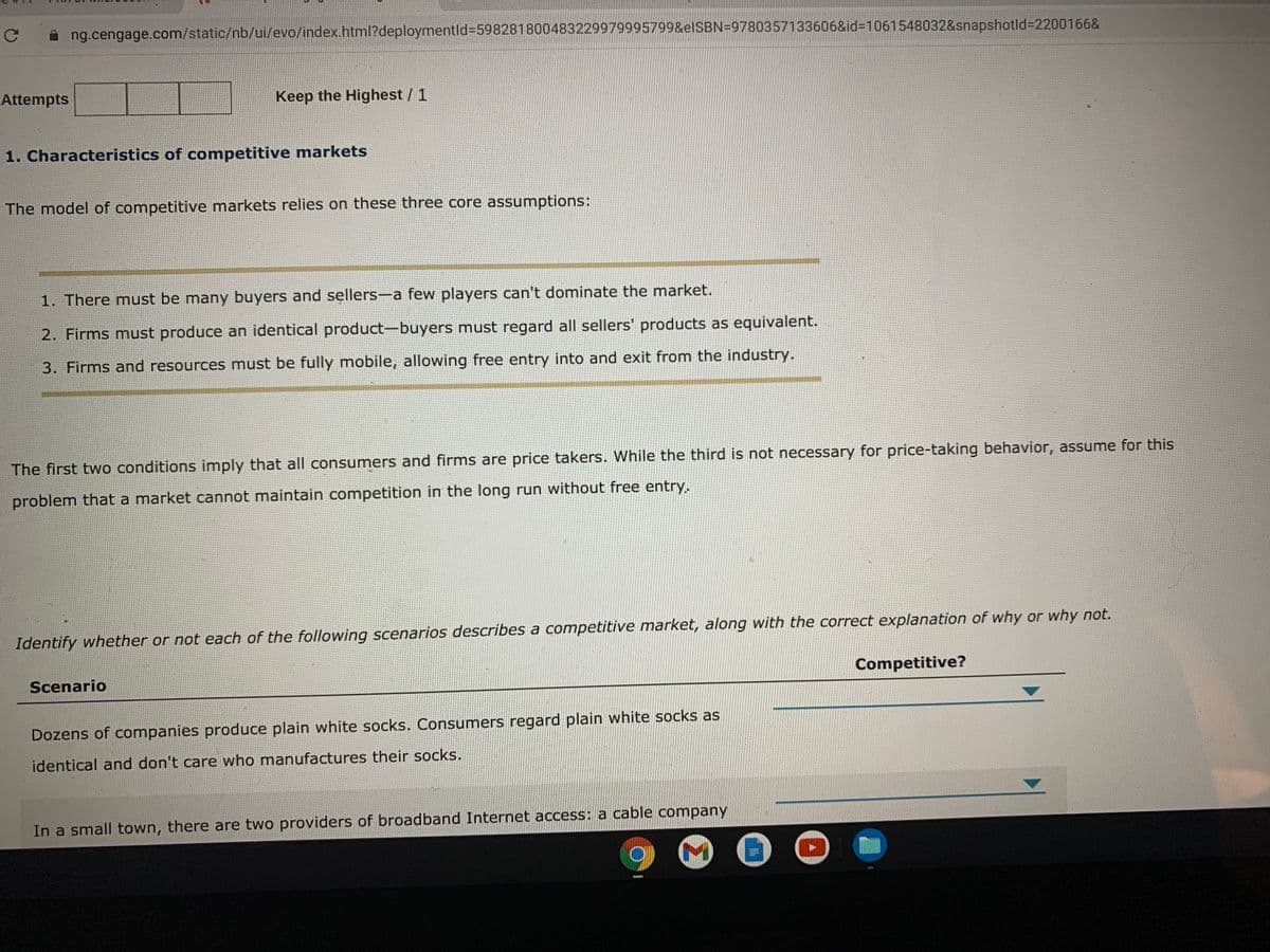 ng.cengage.com/static/nb/ui/evo/index.html?deploymentld%3D598281800483229979995799&elSBN=9780357133606&id=D1061548032&snapshotld%3D2200166&
Attempts
Keep the Highest / 1
1. Characteristics of competitive markets
The model of competitive markets relies on these three core assumptions:
1. There must be many buyers and sellers-a few players can't dominate the market.
2. Firms must produce an identical product-buyers must regard all sellers' products as equivalent.
3. Firms and resources must be fully mobile, allowing free entry into and exit from the industry.
The first two conditions imply that all consumers and firms are price takers. While the third is not necessary for price-taking behavior, assume for this
problem that a market cannot maintain competition in the long run without free entry.
Identify whether or not each of the following scenarios describes a competitive market, along with the correct explanation of why or why not.
Scenario
Competitive?
Dozens of companies produce plain white socks. Consumers regard plain white socks as
identical and don't care who manufactures their socks.
In a small town, there are two providers of broadband Internet access: a cable company
