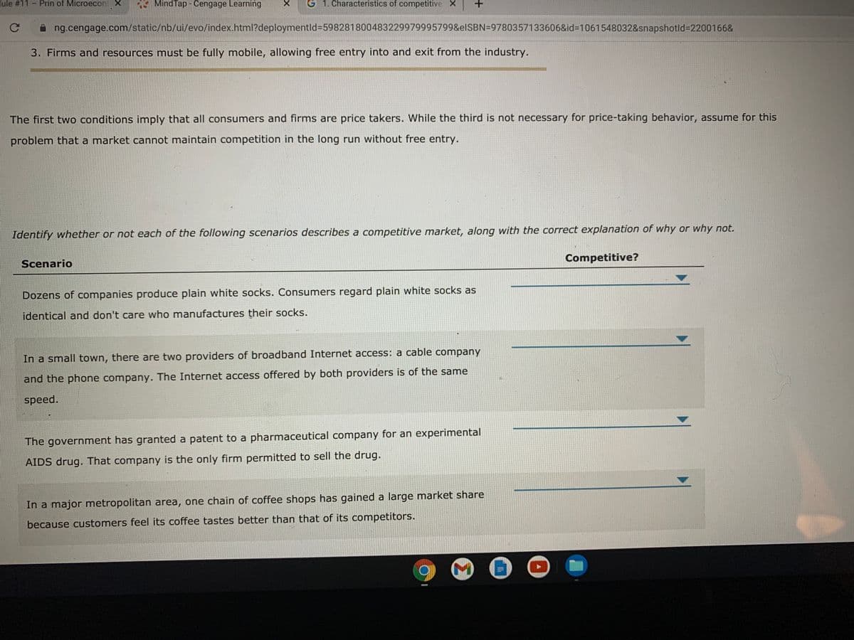 lule #11
Prin of Microecon X
E MindTap - Cengage Learning
G 1. Characteristics of competitive X
ng.cengage.com/static/nb/ui/evo/index.html?deploymentld3598281800483229979995799&elSBN=9780357133606&id%3D1061548032&snapshotld%3D2200166&
3. Firms and resources must be fully mobile, allowing free entry into and exit from the industry.
The first two conditions imply that all consumers and firms are price takers. While the third is not necessary for price-taking behavior, assume for this
problem that a market cannot maintain competition in the long run without free entry.
Identify whether or not each of the following scenarios describes a competitive market, along with the correct explanation of why or why not.
Competitive?
Scenario
Dozens of companies produce plain white socks. Consumers regard plain white socks as
identical and don't care who manufactures their socks.
In a small town, there are two providers of broadband Internet access: a cable company
and the phone company. The Internet access offered by both providers is of the samne
speed.
The government has granted a patent to a pharmaceutical company for an experimental
AIDS drug. That company is the only firm permitted to sell the drug.
In a major metropolitan area, one chain of coffee shops has gained a large market share
because customers feel its coffee tastes better than that of its competitors.
