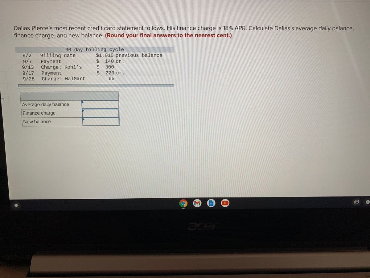 Dallas Pierce's most recent credit card statement follows. His finance charge is 18% APR. Calculate Dallas's average daily balance,
finance charge, and new balance. (Round your final answers to the nearest cent.)
30-day billing cycle
Billing date
Payment
Charge: Kohl's
Payment
Charge: WalMart
$1,010 previous balance
140 cr.
9/2
24
$ 300
24
9/7
9/13
9/17
220 cr.
9/28
65
es
Average daily balance
Finance charge
New balance
ace
