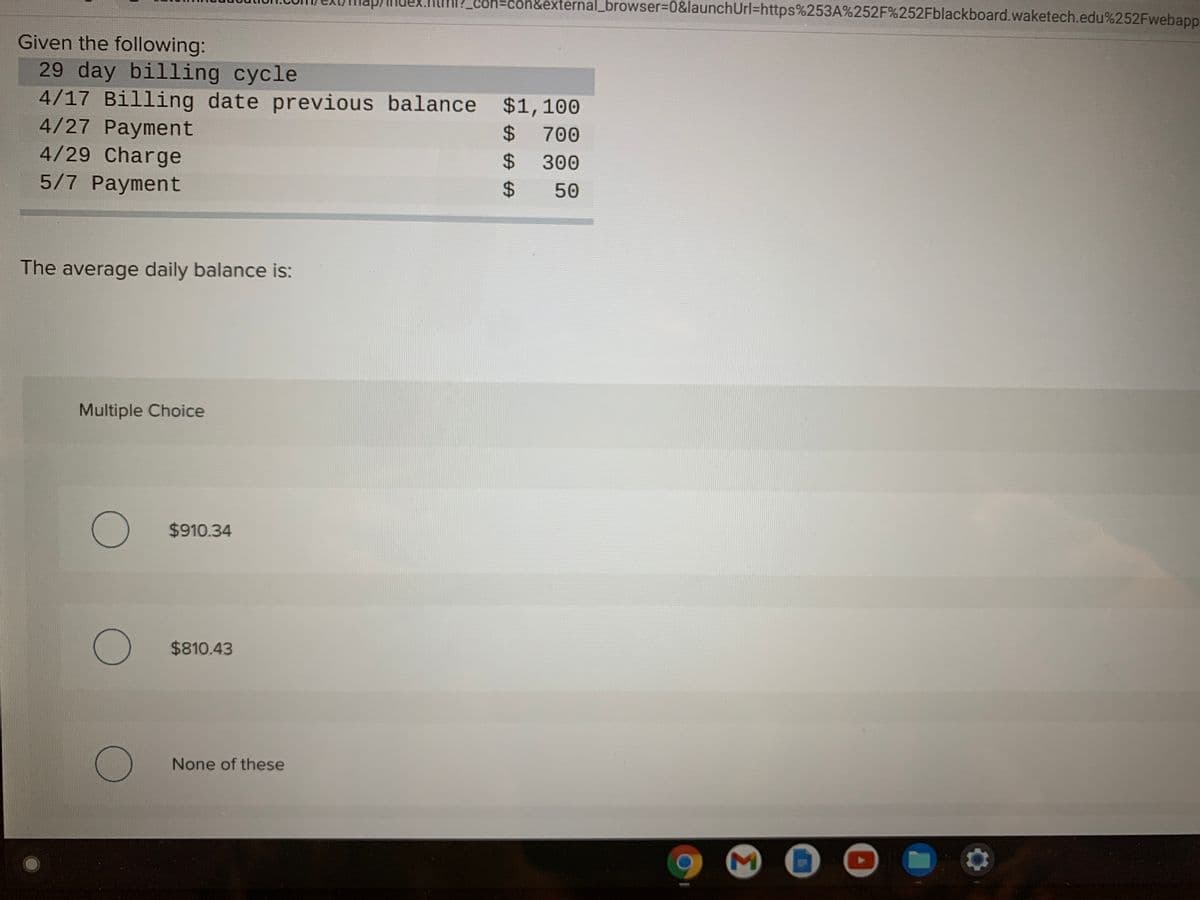 con=con&external_browser=0&launchUrl=https%253A%252F%252Fblackboard.waketech.edu%252Fwebapp
Given the following:
29 day billing cycle
4/17 Billing date previous balance $1,100
4/27 Payment
4/29 Charge
5/7 Payment
2$
700
2$
300
24
50
The average daily balance is:
Multiple Choice
$910.34
$810.43
None of these
