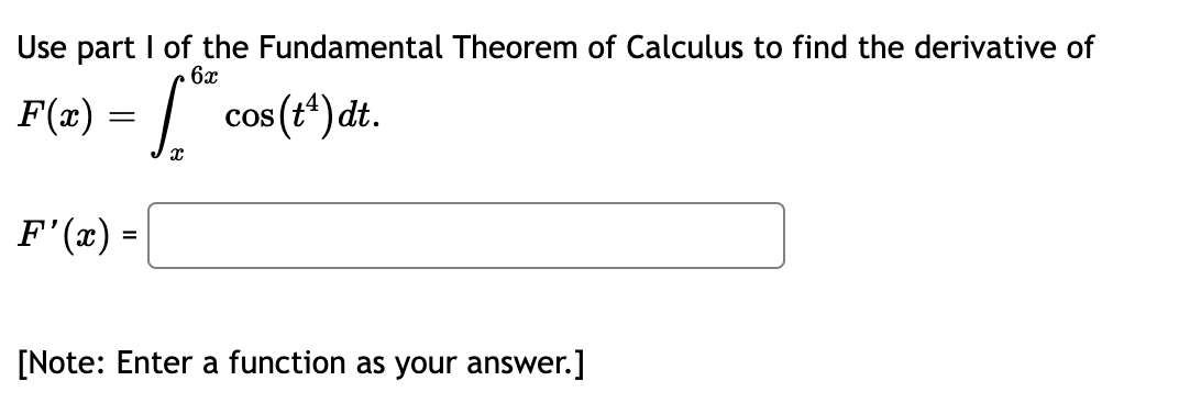 Use part I of the Fundamental Theorem of Calculus to find the derivative of
6x
F(x) = * cos (t¹) dt.
[
F'(x) =
[Note: Enter a function as your answer.]