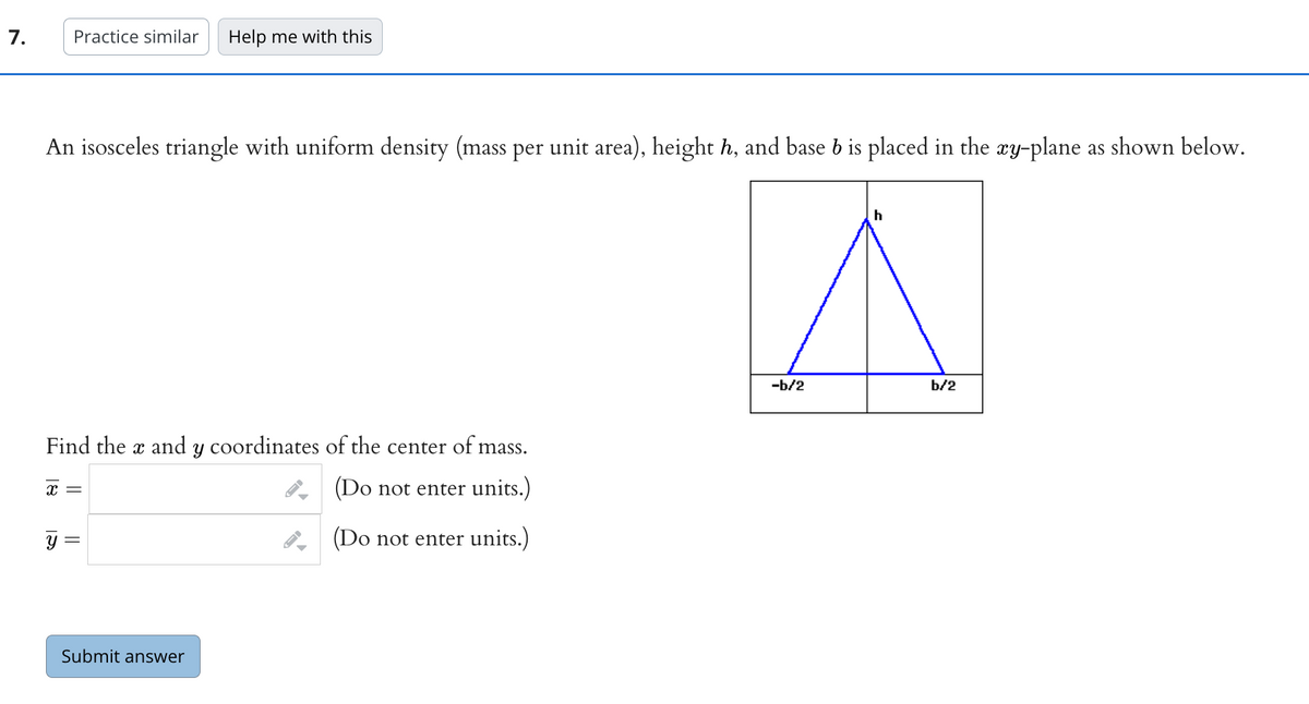 7.
Practice similar Help me with this
An isosceles triangle with uniform density (mass per unit area), height h, and base b is placed in the xy-plane as shown below.
Find the x and y coordinates of the center of mass.
x =
(Do not enter units.)
(Do not enter units.)
Y
||
Submit answer
▶
-b/2
h
b/2