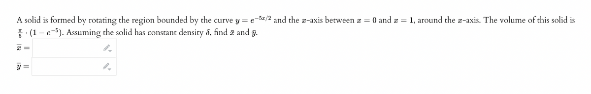 A solid is formed by rotating the region bounded by the curve y = e-5/2 and the x-axis between x =
0 and x =
X =
y =
(1 – e¯5). Assuming the solid has constant density 6, find ☎ and y.
-
= 1, around the x-axis. The volume of this solid is