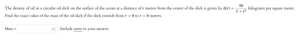 The density of oil in a circular oil slick on the surface of the ocean at a distance of r meters from the center of the slick is given by 8(r)
Find the exact value of the mass of the oil slick if the slick extends from r = 0 to r = 8 meters.
Mass
=
Include units in your answer.
=
50
1+p²
kilograms per square meter.