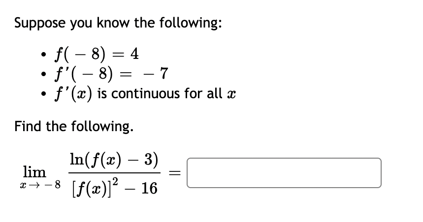 Suppose you know the following:
• ƒ( − 8) = 4
• ƒ' ( − 8) = − 7
●
f'(x) is continuous for all x
Find the following.
In(ƒ(x) — 3)
lim
x→−8 [ƒ(x)]² – 16
-8