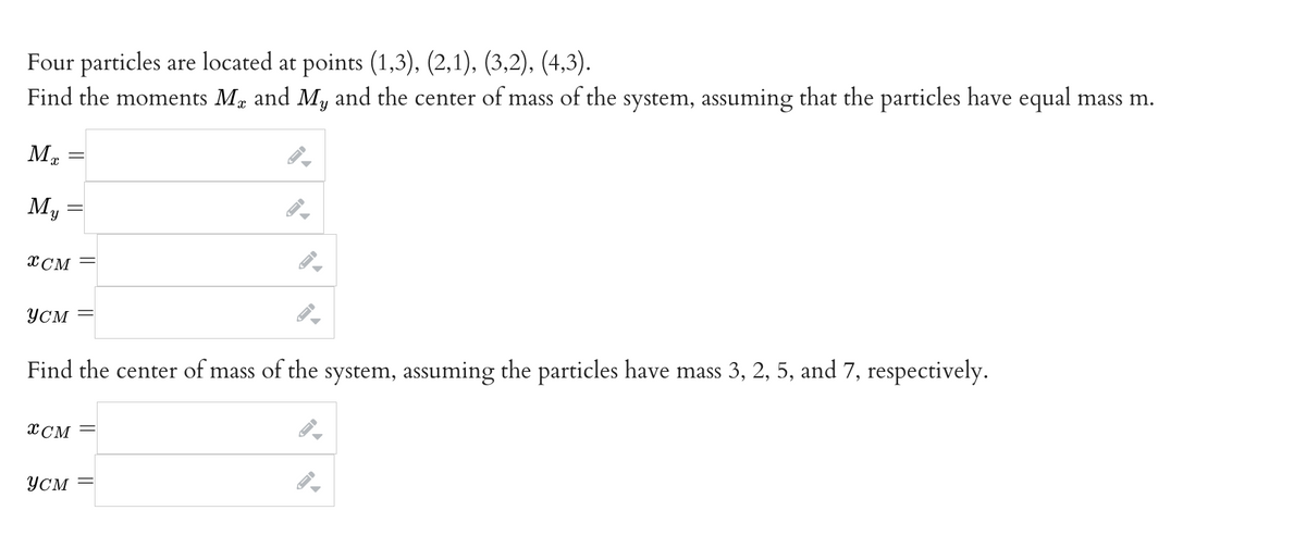 Four particles are located at points (1,3), (2,1), (3,2), (4,3).
Find the moments MÅ and My and the center of mass of the system, assuming that the particles have equal mass m.
ME
My
XCM
усм
XCM
←I
YCM
▶
Find the center of mass of the system, assuming the particles have mass 3, 2, 5, and 7, respectively.
▼
ID