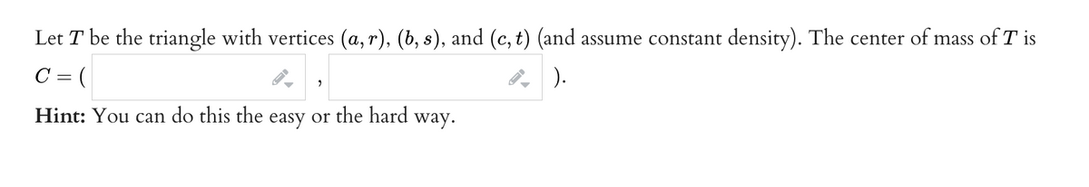 Let T be the triangle with vertices (a, r), (b, s), and (c, t) (and assume constant density). The center of mass of T is
C = (
9
Hint: You can do this the easy or the hard way.