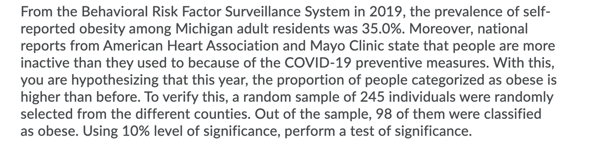 From the Behavioral Risk Factor Surveillance System in 2019, the prevalence of self-
reported obesity among Michigan adult residents was 35.0%. Moreover, national
reports from American Heart Association and Mayo Clinic state that people are more
inactive than they used to because of the COVID-19 preventive measures. With this,
you are hypothesizing that this year, the proportion of people categorized as obese is
higher than before. To verify this, a random sample of 245 individuals were randomly
selected from the different counties. Out of the sample, 98 of them were classified
as obese. Using 10% level of significance, perform a test of significance.
