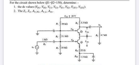 For the circuit shown below (B1-B2-150), determine: -
1. the de values (VB1, Ve2, Ves, Vcz, VEL, VE2, VcE1, Vcez).
2. The Zi, Zo, Ay NL. Ay L. Ays
Vc 18 V
Ri 3 39 ka
Re$3.3 ka
V o Vas
R4.7 ka
R: 5.1 ko
Va
I ka
Q Van
Rs
R 10 ka
Us
Re22 a
Re 1.3 k
