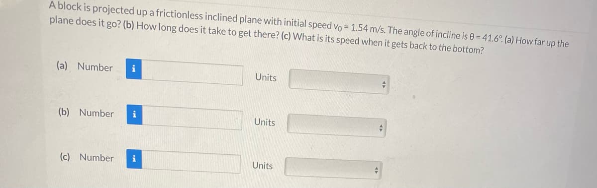 A block is projected up a frictionless inclined plane with initial speed vo = 1.54 m/s. The angle of incline is 0 = 41.6°. (a) How far up the
plane does it go? (b) How long does it take to get there? (c) What is its speed when it gets back to the bottom?
(a) Number
i
Units
(b) Number
i
Units
(c) Number
i
Units
