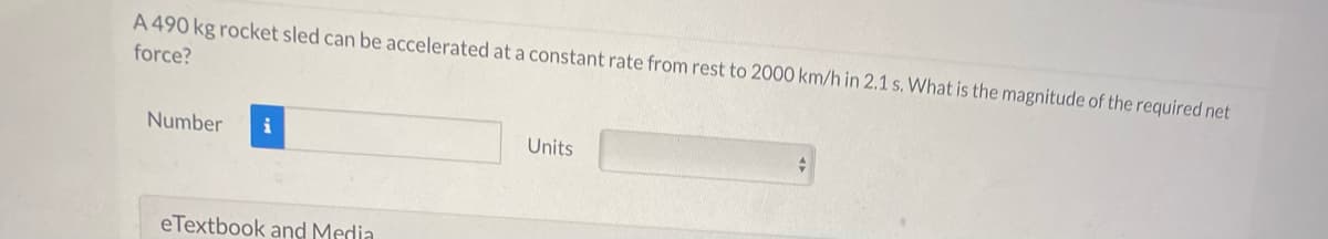 A 490 kg rocket sled can be accelerated at a constant rate from rest to 2000 km/h in 2.1 s. What is the magnitude of the required net
force?
Number
i
Units
eTextbook and Media
