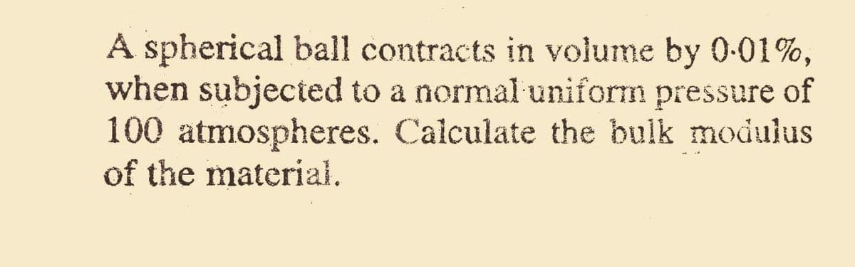 A spherical ball contracts in volume by 0-01%,
when subjected to a normal uniform pressure of
100 atmospheres. Calculate the bulk modulus
of the material.
